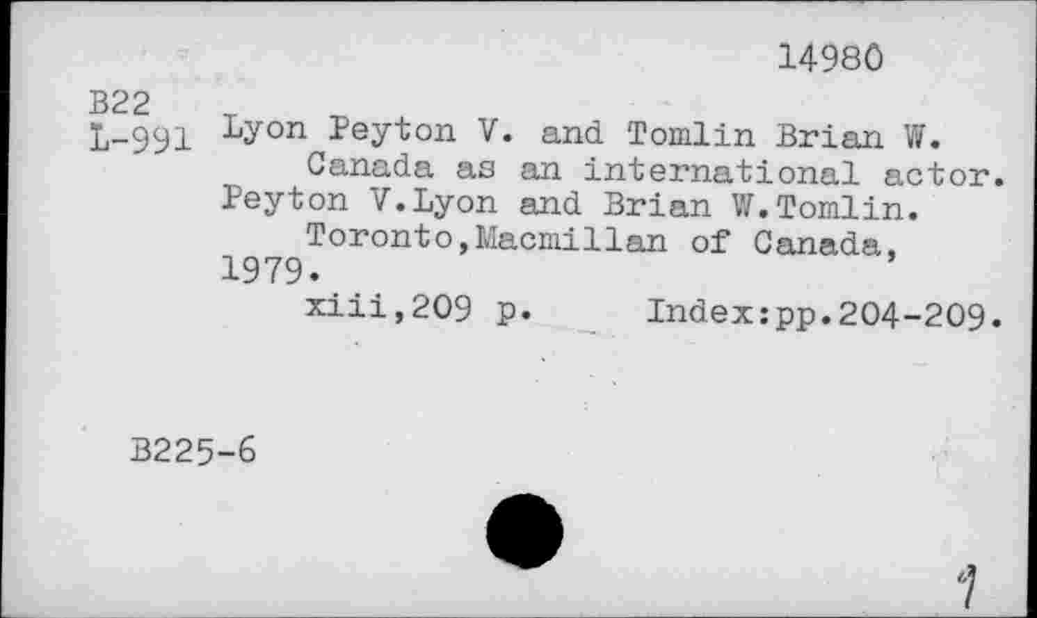 ﻿14980
В22 1-991
Lyon Peyton V. and Tomlin Brian W.
Canada as an international actor.
Peyton V.Lyon and Brian W.Tomlin.
Toronto,Macmillan of Canada. 1979.
xiii,209 p. Index:pp.204-209.
B225-6